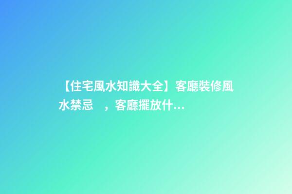 【住宅風水知識大全】客廳裝修風水禁忌，客廳擺放什么可以招財